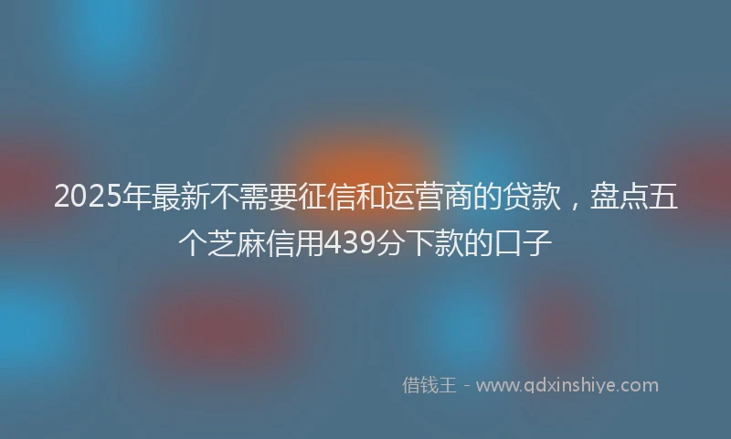 2025年最新不需要征信和运营商的贷款，盘点五个芝麻信用439分下款的口子