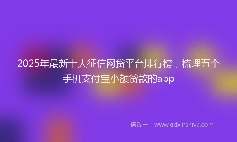 2025年最新十大征信网贷平台排行榜，梳理五个手机支付宝小额贷款的app