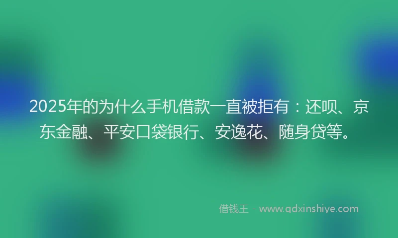 2025年的为什么手机借款一直被拒有：还呗、京东金融、平安口袋银行、安逸花、随身贷等。