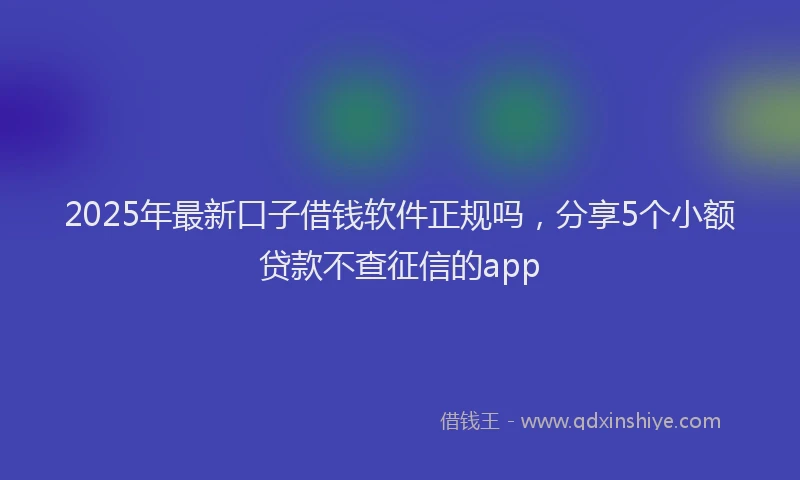 2025年最新口子借钱软件正规吗，分享5个小额贷款不查征信的app