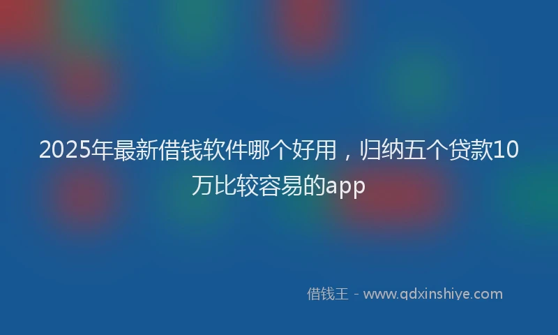 2025年最新借钱软件哪个好用，归纳五个贷款10万比较容易的app
