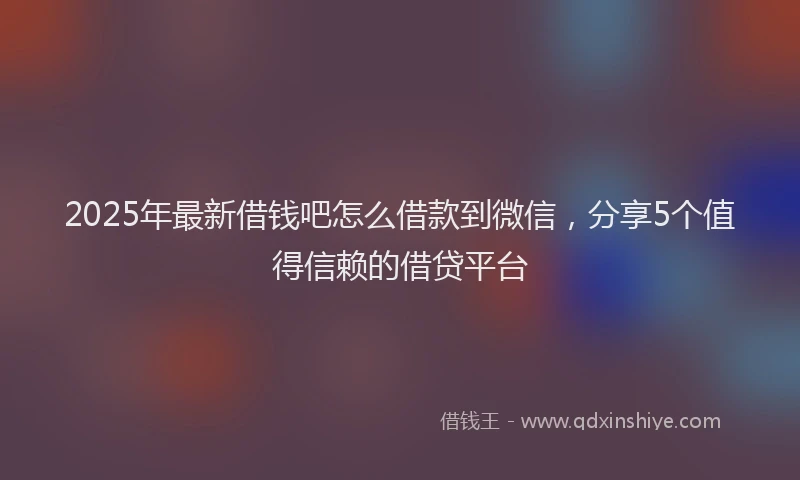 2025年最新借钱吧怎么借款到微信，分享5个值得信赖的借贷平台