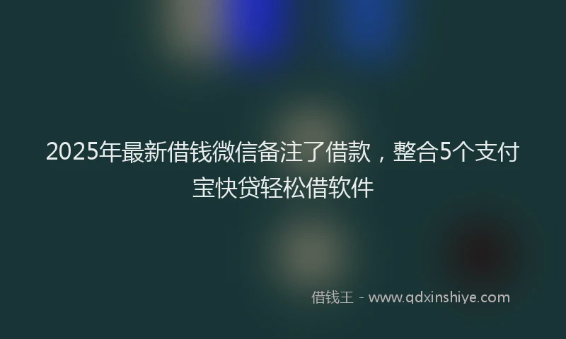 2025年最新借钱微信备注了借款，整合5个支付宝快贷轻松借软件