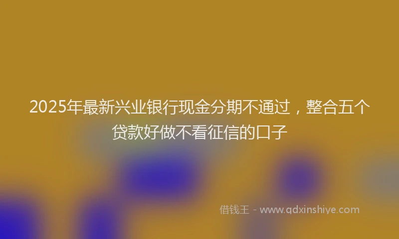 2025年最新兴业银行现金分期不通过，整合五个贷款好做不看征信的口子