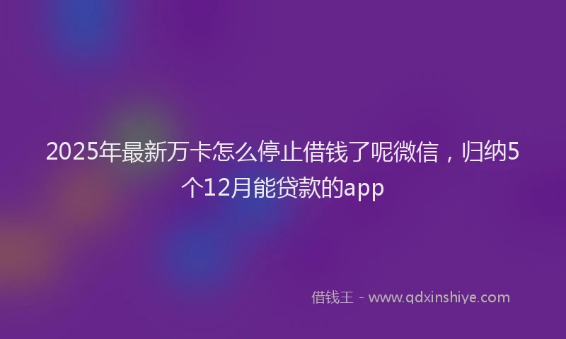 2025年最新万卡怎么停止借钱了呢微信，归纳5个12月能贷款的app