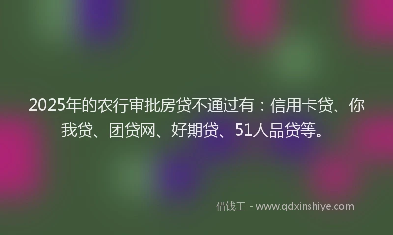 2025年的农行审批房贷不通过有：信用卡贷、你我贷、团贷网、好期贷、51人品贷等。