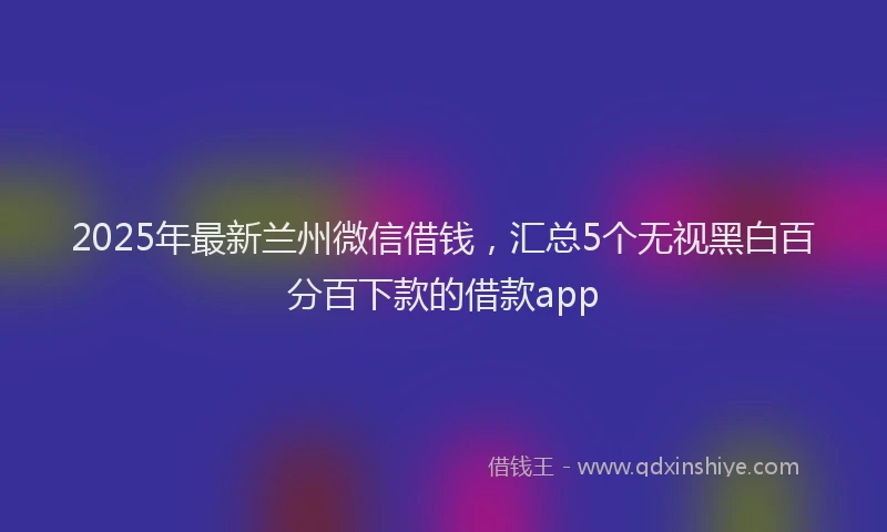 2025年最新兰州微信借钱，汇总5个无视黑白百分百下款的借款app