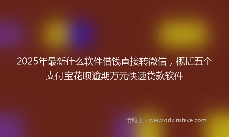 2025年最新什么软件借钱直接转微信，概括五个支付宝花呗逾期万元快速贷款软件