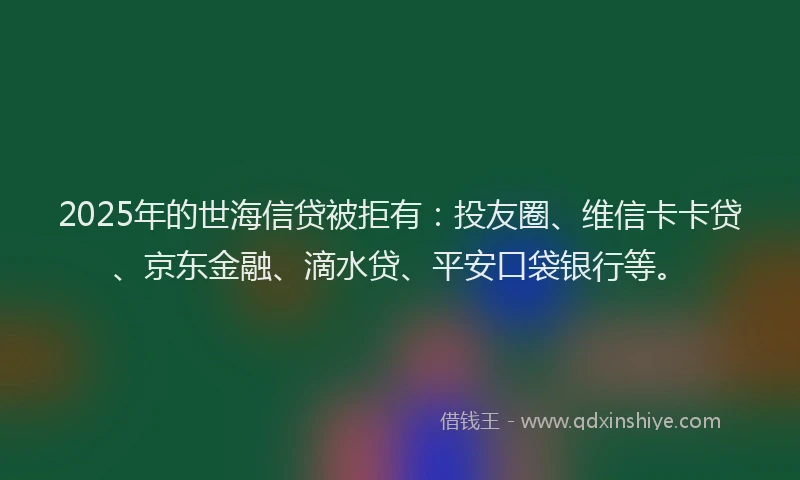 2025年的世海信贷被拒有：投友圈、维信卡卡贷、京东金融、滴水贷、平安口袋银行等。