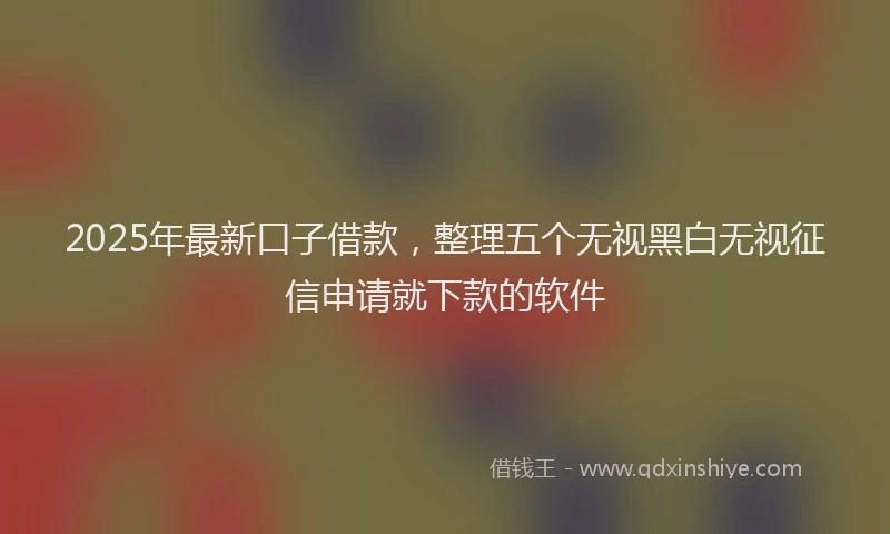 2025年最新口子借款，整理五个无视黑白无视征信申请就下款的软件