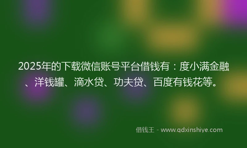 2025年的下载微信账号平台借钱有：度小满金融、洋钱罐、滴水贷、功夫贷、百度有钱花等。