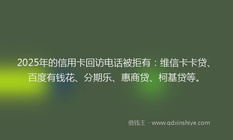 2025年的信用卡回访电话被拒有：维信卡卡贷、百度有钱花、分期乐、惠商贷、柯基贷等。