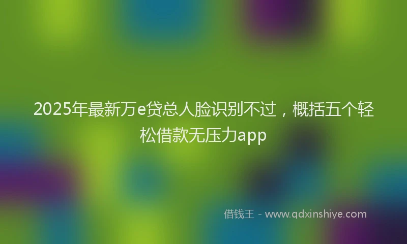 2025年最新万e贷总人脸识别不过，概括五个轻松借款无压力app