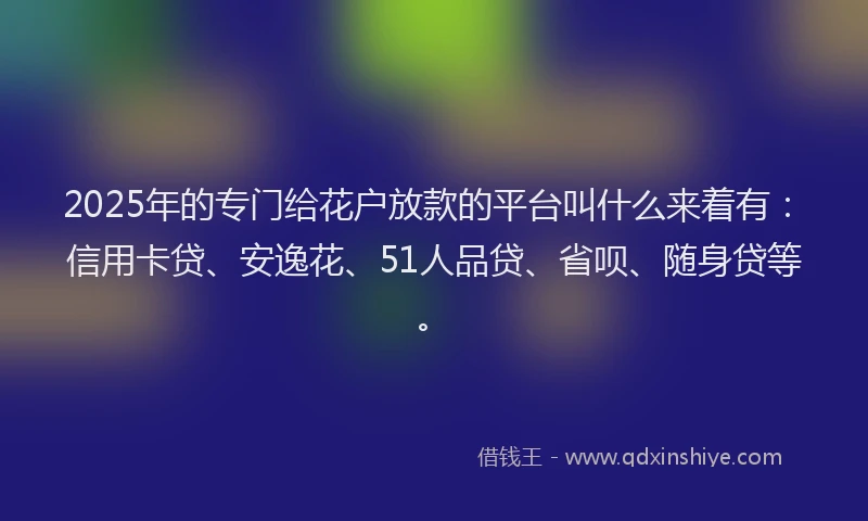 2025年的专门给花户放款的平台叫什么来着有：信用卡贷、安逸花、51人品贷、省呗、随身贷等。