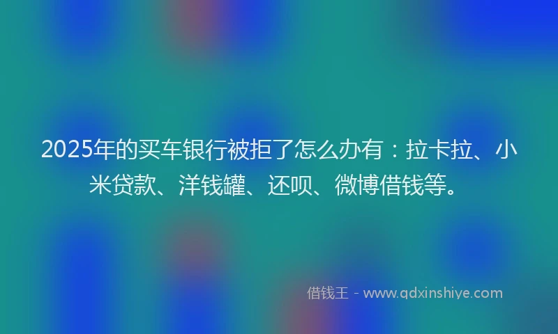 2025年的买车银行被拒了怎么办有：拉卡拉、小米贷款、洋钱罐、还呗、微博借钱等。