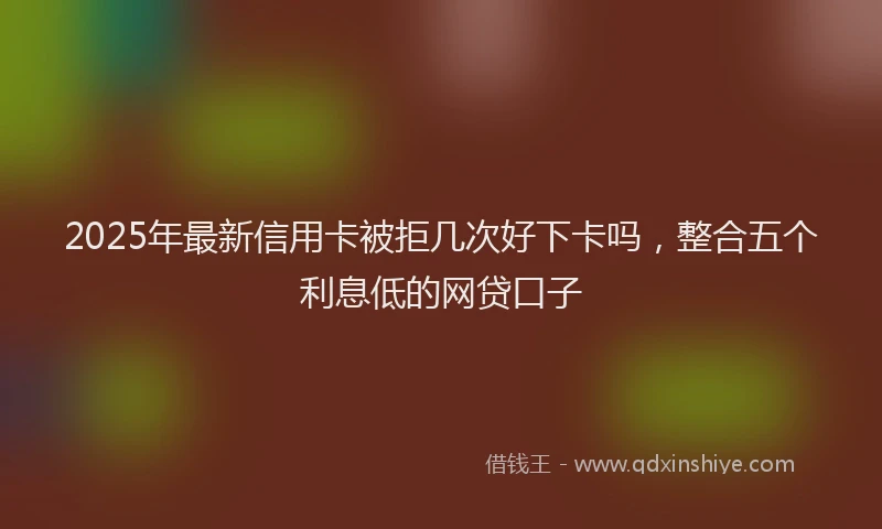 2025年最新信用卡被拒几次好下卡吗，整合五个利息低的网贷口子