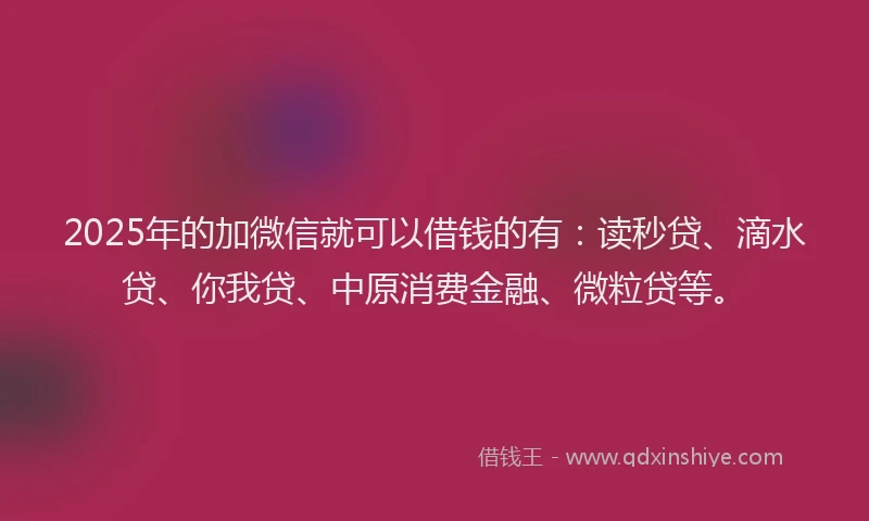 2025年的加微信就可以借钱的有：读秒贷、滴水贷、你我贷、中原消费金融、微粒贷等。
