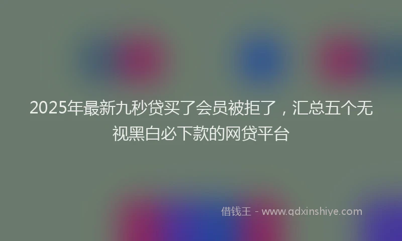 2025年最新九秒贷买了会员被拒了，汇总五个无视黑白必下款的网贷平台