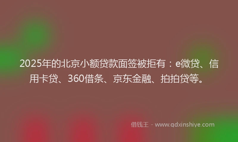 2025年的北京小额贷款面签被拒有：e微贷、信用卡贷、360借条、京东金融、拍拍贷等。
