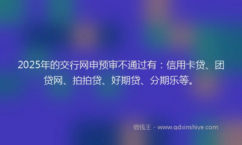 2025年的交行网申预审不通过有：信用卡贷、团贷网、拍拍贷、好期贷、分期乐等。