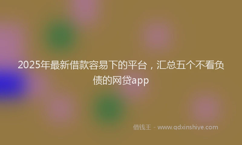2025年最新借款容易下的平台，汇总五个不看负债的网贷app