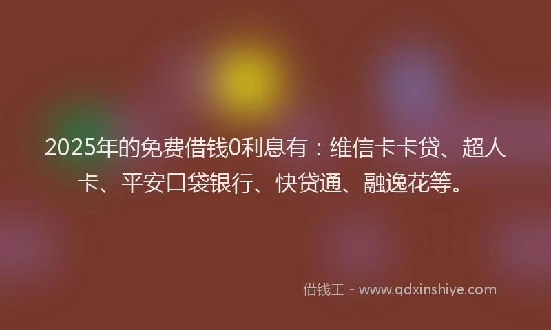2025年的免费借钱0利息有：维信卡卡贷、超人卡、平安口袋银行、快贷通、融逸花等。