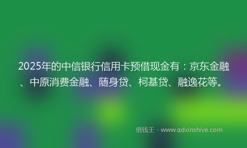 2025年的中信银行信用卡预借现金有：京东金融、中原消费金融、随身贷、柯基贷、融逸花等。