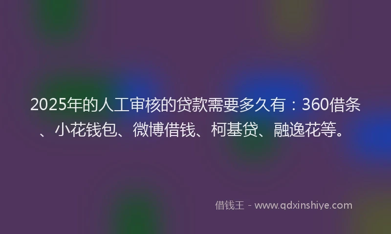 2025年的人工审核的贷款需要多久有：360借条、小花钱包、微博借钱、柯基贷、融逸花等。