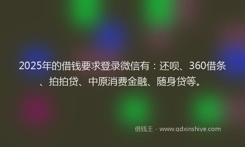2025年的借钱要求登录微信有：还呗、360借条、拍拍贷、中原消费金融、随身贷等。