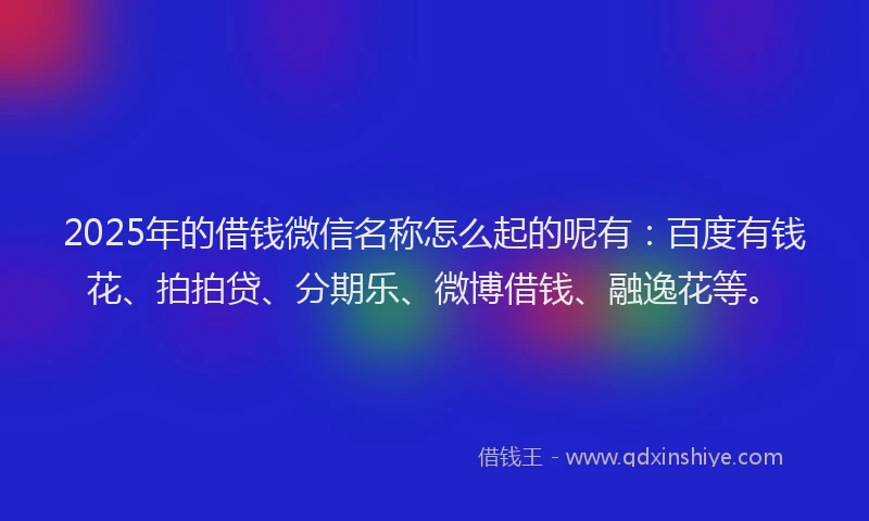 2025年的借钱微信名称怎么起的呢有：百度有钱花、拍拍贷、分期乐、微博借钱、融逸花等。