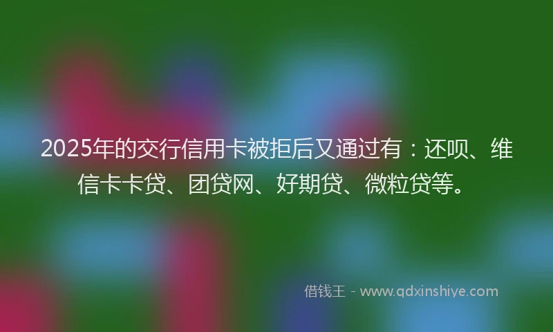 2025年的交行信用卡被拒后又通过有：还呗、维信卡卡贷、团贷网、好期贷、微粒贷等。