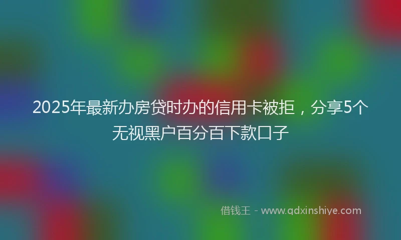 2025年最新办房贷时办的信用卡被拒，分享5个无视黑户百分百下款口子