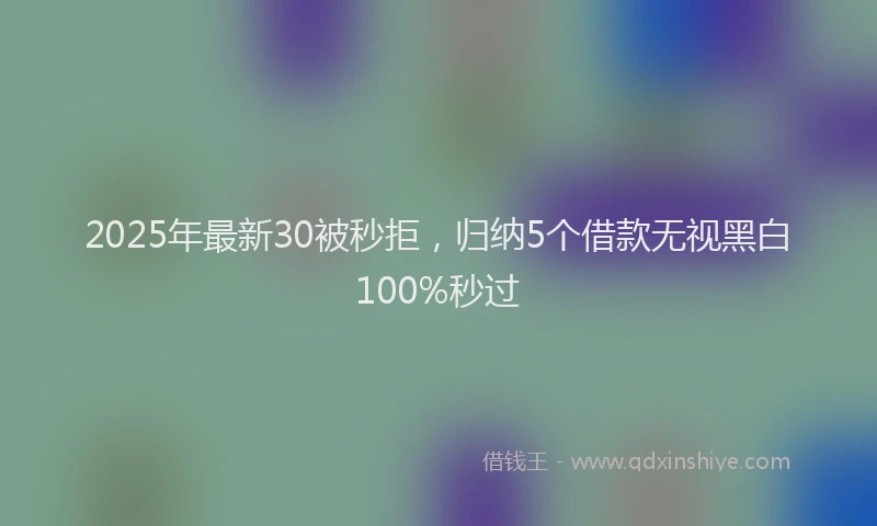 2025年最新30被秒拒，归纳5个借款无视黑白100%秒过