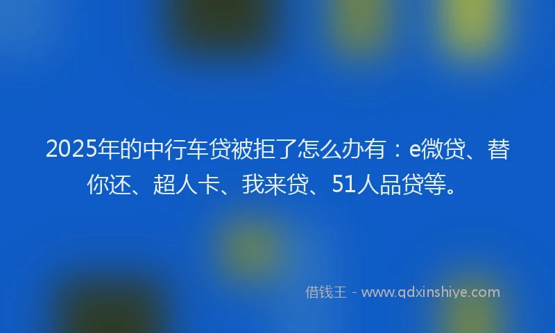 2025年的中行车贷被拒了怎么办有：e微贷、替你还、超人卡、我来贷、51人品贷等。