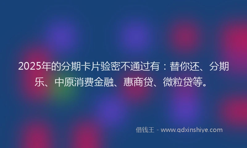 2025年的分期卡片验密不通过有：替你还、分期乐、中原消费金融、惠商贷、微粒贷等。