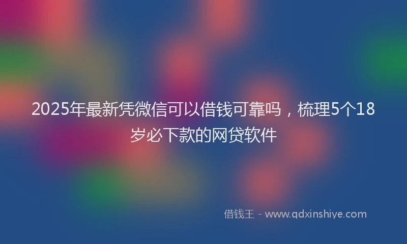 2025年最新凭微信可以借钱可靠吗，梳理5个18岁必下款的网贷软件