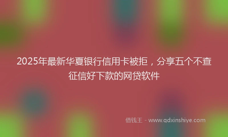 2025年最新华夏银行信用卡被拒，分享五个不查征信好下款的网贷软件