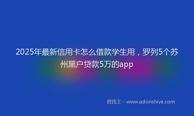 2025年最新信用卡怎么借款学生用，罗列5个苏州黑户贷款5万的app