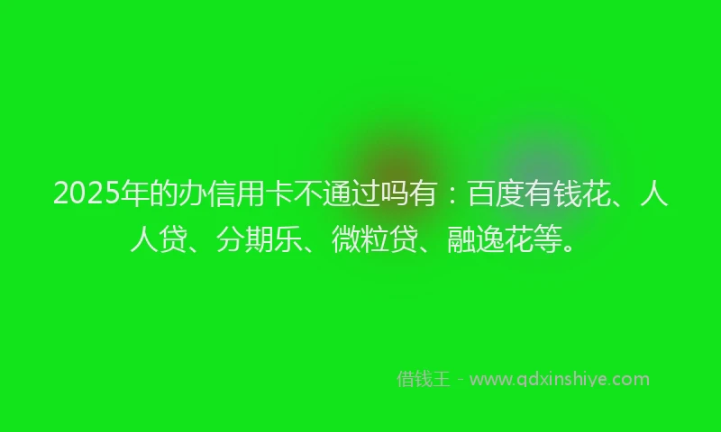 2025年的办信用卡不通过吗有：百度有钱花、人人贷、分期乐、微粒贷、融逸花等。