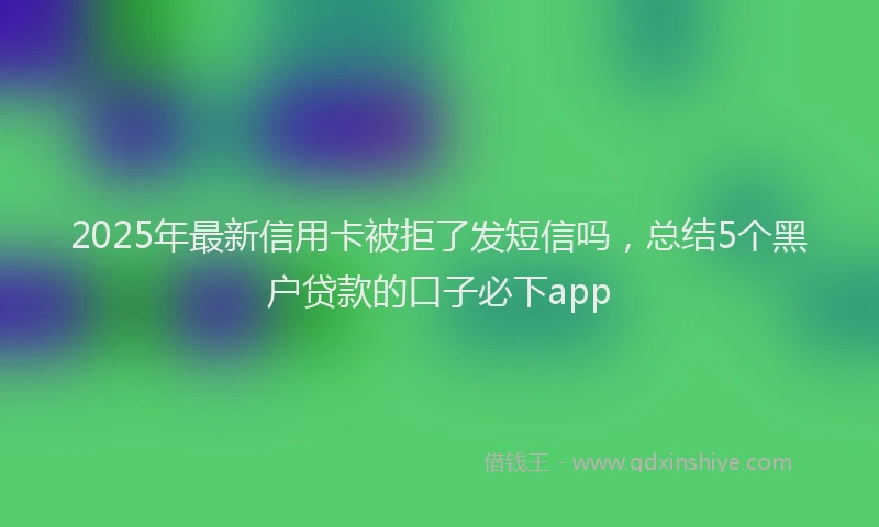 2025年最新信用卡被拒了发短信吗，总结5个黑户贷款的口子必下app