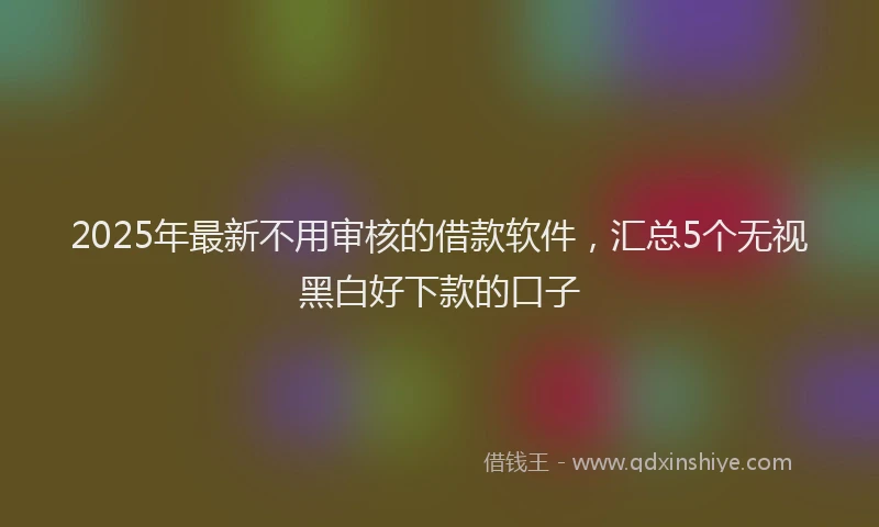 2025年最新不用审核的借款软件，汇总5个无视黑白好下款的口子