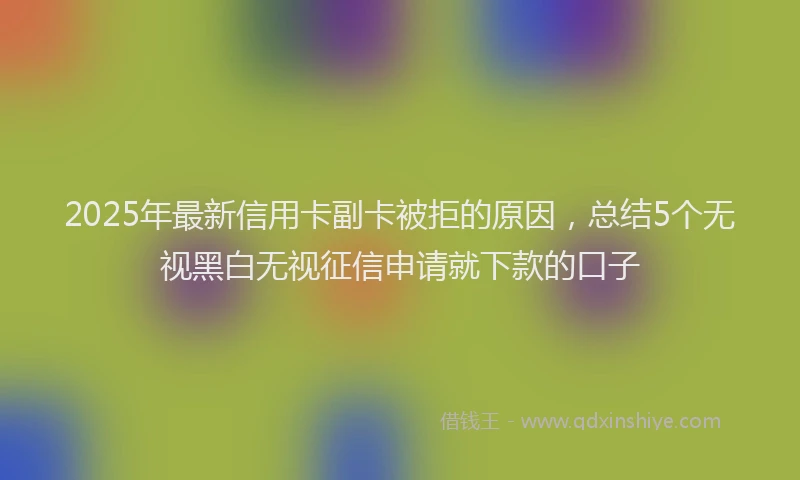 2025年最新信用卡副卡被拒的原因，总结5个无视黑白无视征信申请就下款的口子