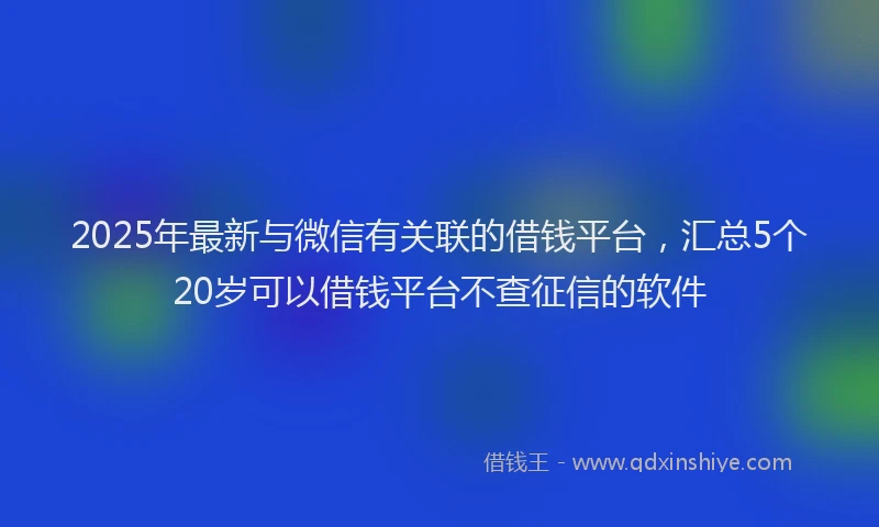 2025年最新与微信有关联的借钱平台，汇总5个20岁可以借钱平台不查征信的软件
