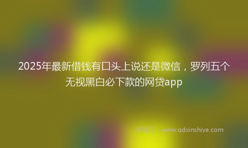 2025年最新借钱有口头上说还是微信，罗列五个无视黑白必下款的网贷app