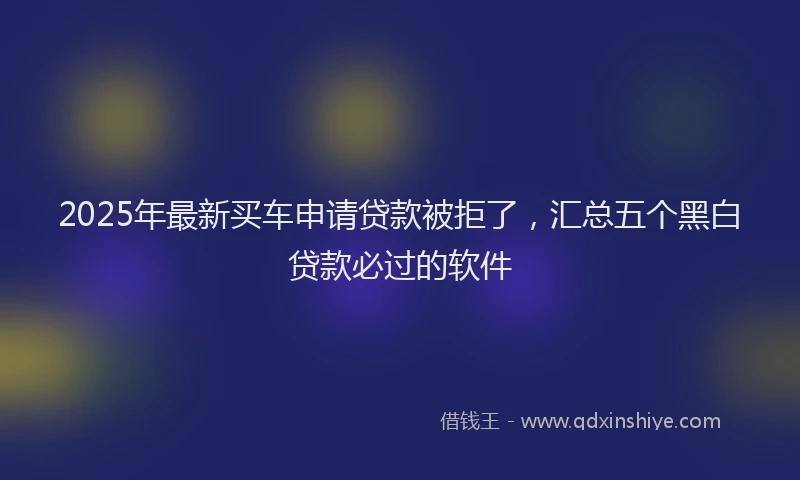 2025年最新买车申请贷款被拒了，汇总五个黑白贷款必过的软件