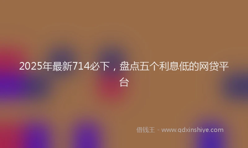 2025年最新714必下，盘点五个利息低的网贷平台