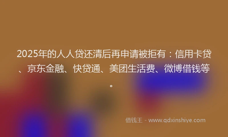 2025年的人人贷还清后再申请被拒有：信用卡贷、京东金融、快贷通、美团生活费、微博借钱等。