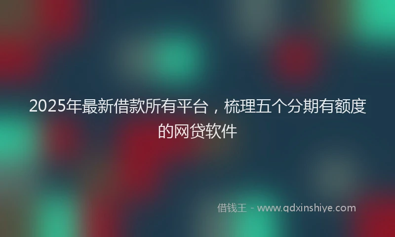 2025年最新借款所有平台，梳理五个分期有额度的网贷软件