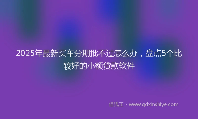 2025年最新买车分期批不过怎么办，盘点5个比较好的小额贷款软件