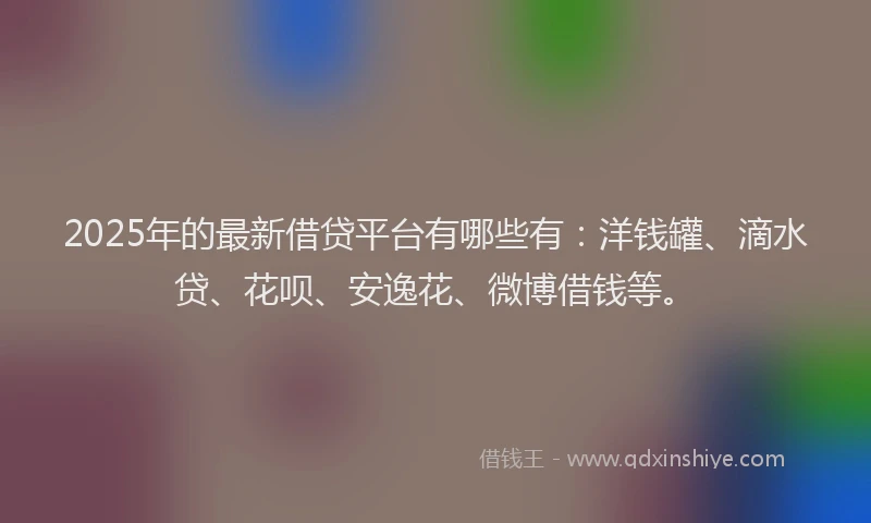 2025年的最新借贷平台有哪些有：洋钱罐、滴水贷、花呗、安逸花、微博借钱等。